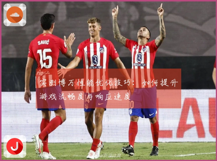 实测博万性能优化技巧：如何提升游戏流畅度与响应速度