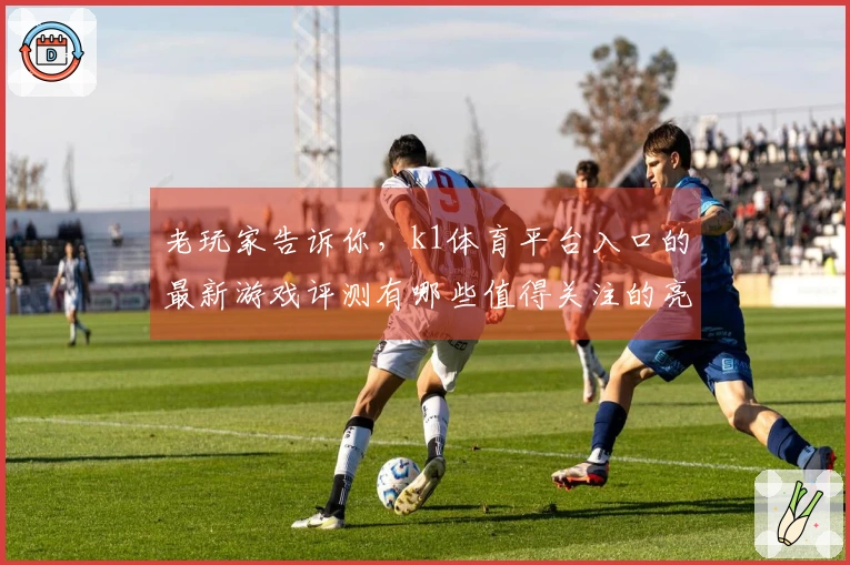老玩家告诉你，k1体育平台入口的最新游戏评测有哪些值得关注的亮点和技巧？