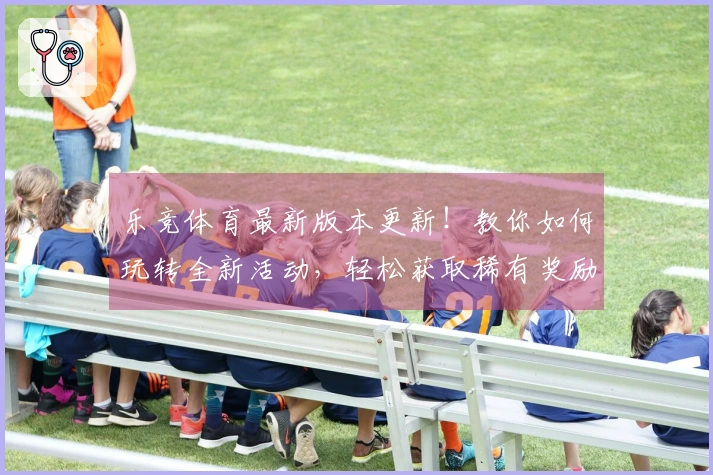 乐竞体育最新版本更新！教你如何玩转全新活动，轻松获取稀有奖励！