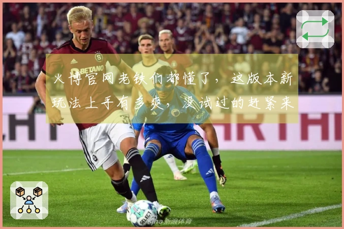 火博官网老铁们都懂了，这版本新玩法上手有多爽，没试过的赶紧来瞧瞧