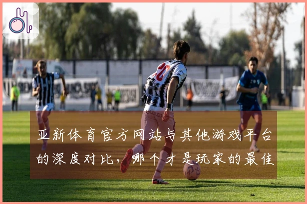 亚新体育官方网站与其他游戏平台的深度对比，哪个才是玩家的最佳选择？