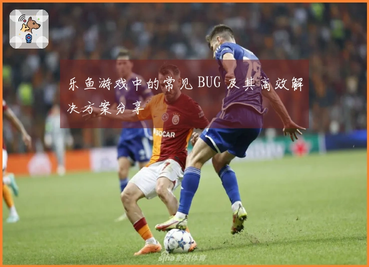 乐鱼游戏中的常见 BUG 及其高效解决方案分享