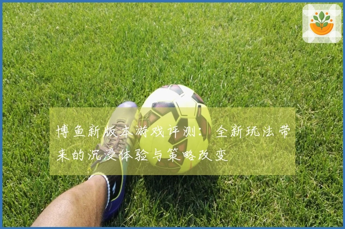 博鱼新版本游戏评测：全新玩法带来的沉浸体验与策略改变