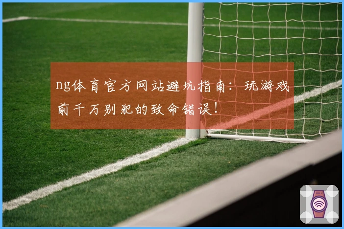 ng体育官方网站避坑指南:玩游戏前千万别犯的致命错误!